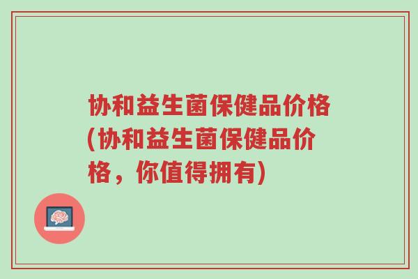 协和益生菌保健品价格(协和益生菌保健品价格,你值得拥有)-第1张图片-超越 协和益生菌保健品价格(协和益生菌保健品价格,你值得拥有)-第1张图片-超越