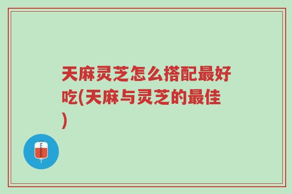 天麻灵芝怎么搭配最好吃(天麻与灵芝的最佳)-第1张图片-超越