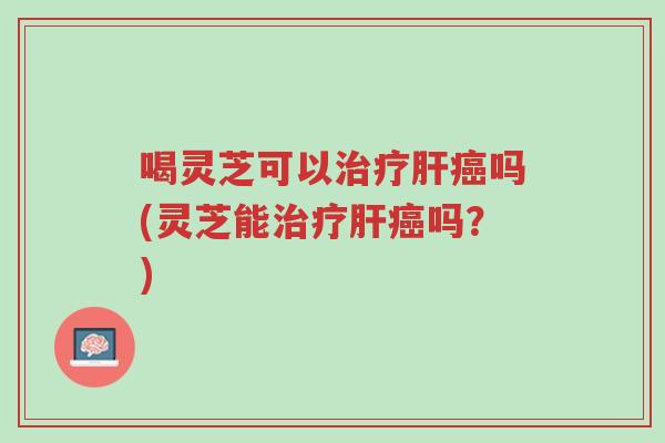 喝灵芝可以治疗肝癌吗(灵芝能治疗肝癌吗？)-第1张图片-超越
