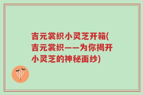 吉元裳织小灵芝开箱(吉元裳织——为你揭开小灵芝的神秘面纱)-第1张图片-超越 吉元裳织小灵芝开箱(吉元裳织——为你揭开小灵芝的神秘面纱)-第1张图片-超越
