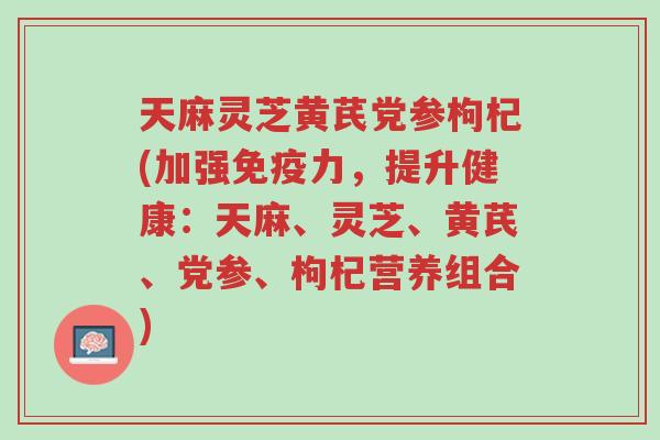 天麻灵芝黄芪党参枸杞(加强免疫力，提升健康：天麻、灵芝、黄芪、党参、枸杞营养组合)-第1张图片-超越