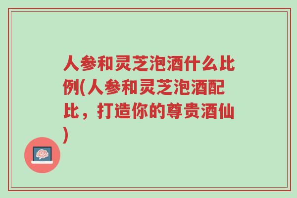 人参和灵芝泡酒什么比例(人参和灵芝泡酒配比,打造你的尊贵酒仙)-第1张图片-超越 人参和灵芝泡酒什么比例(人参和灵芝泡酒配比,打造你的尊贵酒仙)-第1张图片-超越