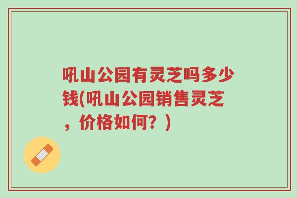 吼山公园有灵芝吗多少钱(吼山公园销售灵芝，价格如何？)-第1张图片-超越
