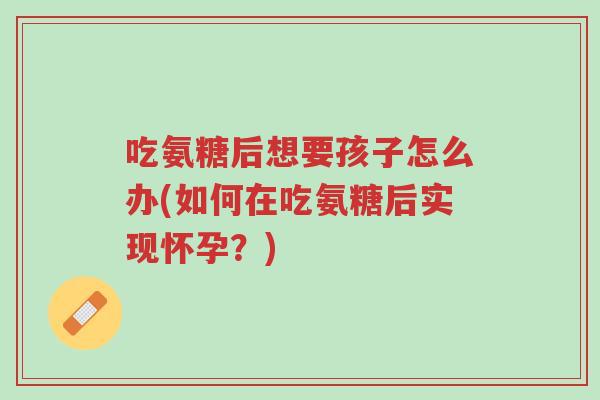 吃氨糖后想要孩子怎么办(如何在吃氨糖后实现怀孕?)-第1张图片-超越 吃氨糖后想要孩子怎么办(如何在吃氨糖后实现怀孕?)-第1张图片-超越