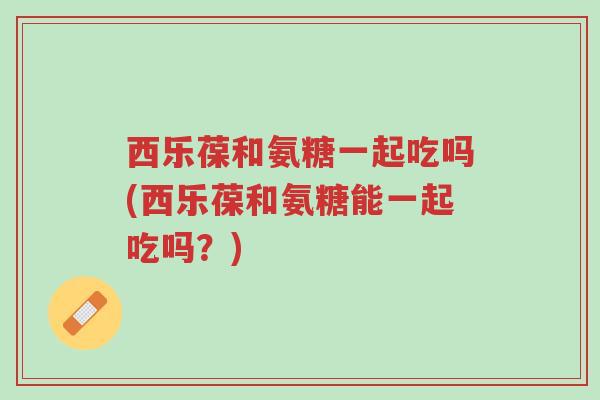 西乐葆和氨糖一起吃吗(西乐葆和氨糖能一起吃吗?)-第1张图片-超越 西乐葆和氨糖一起吃吗(西乐葆和氨糖能一起吃吗?)-第1张图片-超越