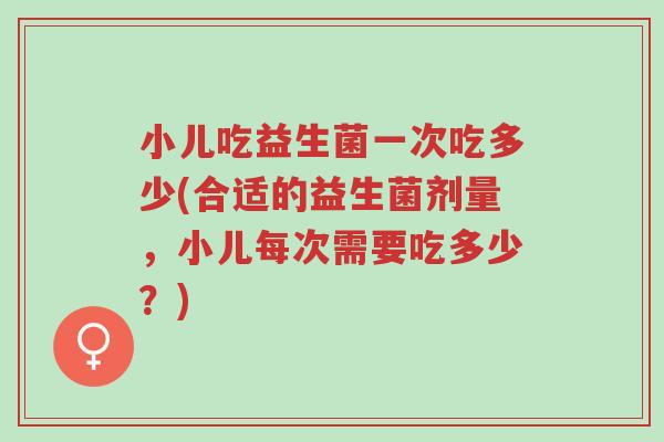 小儿吃益生菌一次吃多少(合适的益生菌剂量，小儿每次需要吃多少？)-第1张图片-超越
