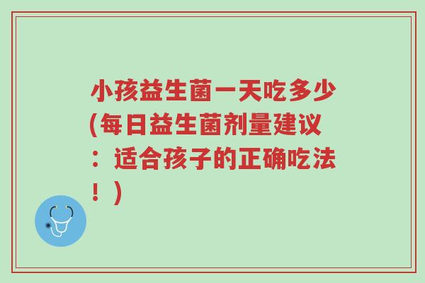小孩益生菌一天吃多少(每日益生菌剂量建议:适合孩子的正确吃法!)-第1张图片-超越 小孩益生菌一天吃多少(每日益生菌剂量建议:适合孩子的正确吃法!)-第1张图片-超越