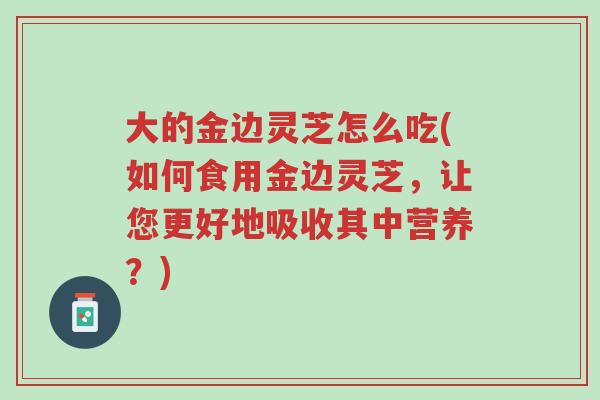 大的金边灵芝怎么吃(如何食用金边灵芝,让您更好地吸收其中营养?)-第1张图片-超越 大的金边灵芝怎么吃(如何食用金边灵芝,让您更好地吸收其中营养?)-第1张图片-超越