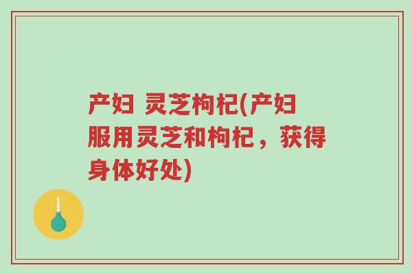 产妇 灵芝枸杞(产妇服用灵芝和枸杞，获得身体好处)-第1张图片-超越