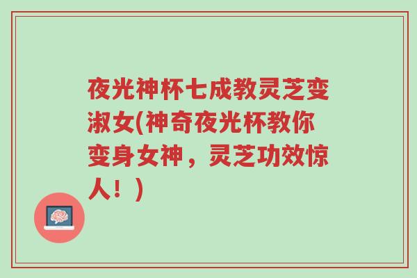 夜光神杯七成教灵芝变淑女(神奇夜光杯教你变身女神,灵芝功效惊人!)-第1张图片-超越 夜光神杯七成教灵芝变淑女(神奇夜光杯教你变身女神,灵芝功效惊人!)-第1张图片-超越