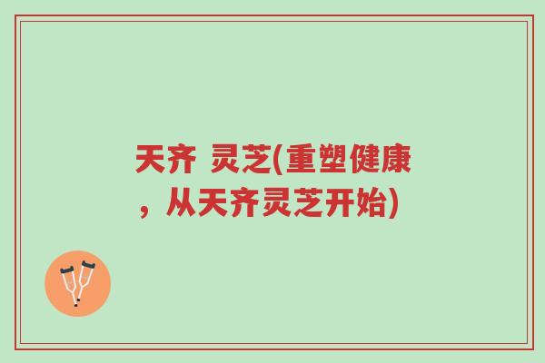 天齐 灵芝(重塑健康,从天齐灵芝开始)-第1张图片-超越 天齐 灵芝(重塑健康,从天齐灵芝开始)-第1张图片-超越