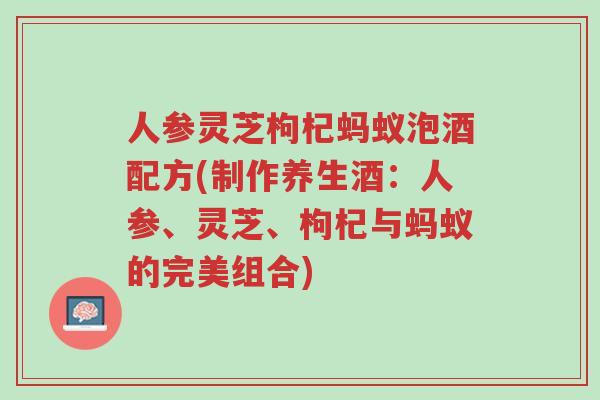 人参灵芝枸杞蚂蚁泡酒配方(制作养生酒:人参、灵芝、枸杞与蚂蚁的完美组合)-第1张图片-超越 人参灵芝枸杞蚂蚁泡酒配方(制作养生酒:人参、灵芝、枸杞与蚂蚁的完美组合)-第1张图片-超越