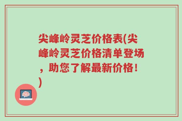 尖峰岭灵芝价格表(尖峰岭灵芝价格清单登场，助您了解最新价格！)-第1张图片-超越