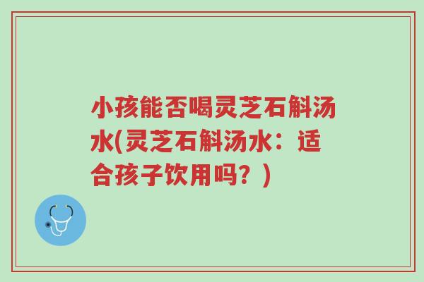 小孩能否喝灵芝石斛汤水(灵芝石斛汤水:适合孩子饮用吗?)-第1张图片-超越 小孩能否喝灵芝石斛汤水(灵芝石斛汤水:适合孩子饮用吗?)-第1张图片-超越
