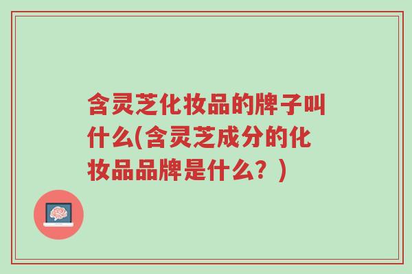 含灵芝化妆品的牌子叫什么(含灵芝成分的化妆品品牌是什么?)-第1张图片-超越 含灵芝化妆品的牌子叫什么(含灵芝成分的化妆品品牌是什么?)-第1张图片-超越