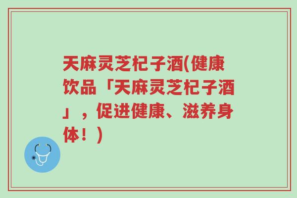 天麻灵芝杞子酒(健康饮品「天麻灵芝杞子酒」,促进健康、滋养身体!)-第1张图片-超越 天麻灵芝杞子酒(健康饮品「天麻灵芝杞子酒」,促进健康、滋养身体!)-第1张图片-超越