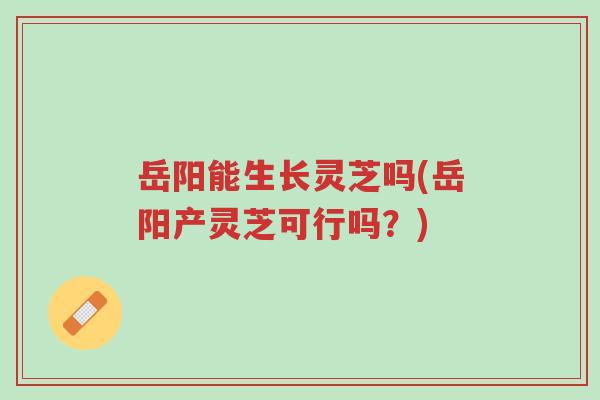 岳阳能生长灵芝吗(岳阳产灵芝可行吗?)-第1张图片-超越 岳阳能生长灵芝吗(岳阳产灵芝可行吗?)-第1张图片-超越