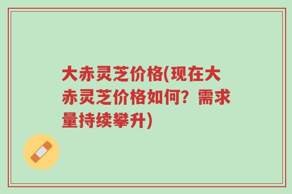 大赤灵芝价格(现在大赤灵芝价格如何？需求量持续攀升)-第1张图片-超越