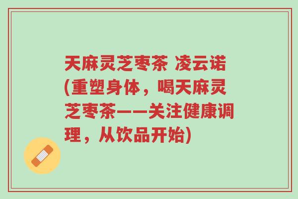 天麻灵芝枣茶 凌云诺(重塑身体,喝天麻灵芝枣茶——关注健康调理,从饮品开始)-第1张图片-超越 天麻灵芝枣茶 凌云诺(重塑身体,喝天麻灵芝枣茶——关注健康调理,从饮品开始)-第1张图片-超越