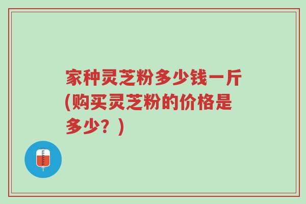 家种灵芝粉多少钱一斤(购买灵芝粉的价格是多少？)-第1张图片-超越