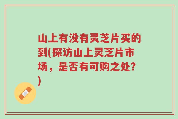山上有没有灵芝片买的到(探访山上灵芝片市场，是否有可购之处？)-第1张图片-超越