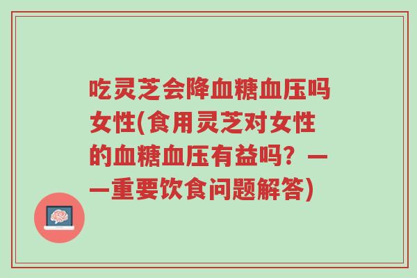 吃灵芝会降血糖血压吗女性(食用灵芝对女性的血糖血压有益吗?——重要饮食问题解答)-第1张图片-超越 吃灵芝会降血糖血压吗女性(食用灵芝对女性的血糖血压有益吗?——重要饮食问题解答)-第1张图片-超越