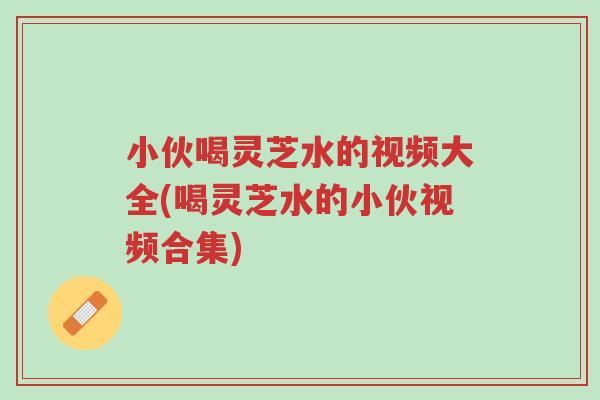 小伙喝灵芝水的视频大全(喝灵芝水的小伙视频合集)-第1张图片-超越