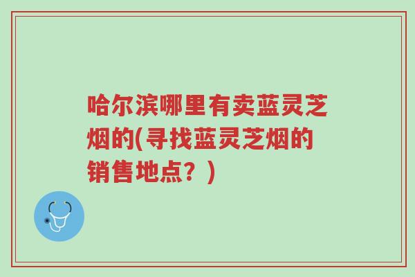 哈尔滨哪里有卖蓝灵芝烟的(寻找蓝灵芝烟的销售地点？)-第1张图片-超越