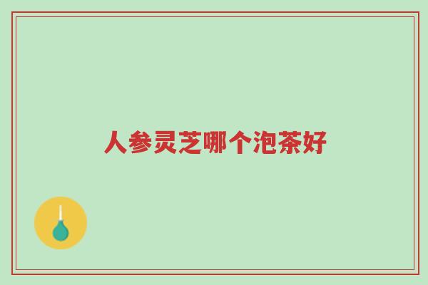 人参灵芝哪个泡茶好-第1张图片-超越