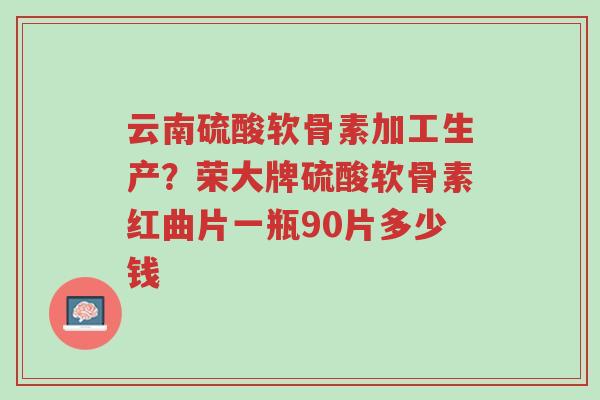 云南硫酸软骨素加工生产？荣大牌硫酸软骨素红曲片一瓶90片多少钱-第1张图片-超越