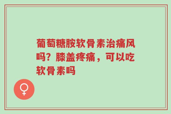 葡萄糖胺软骨素治痛风吗?膝盖疼痛,可以吃软骨素吗-第1张图片-超越 葡萄糖胺软骨素治痛风吗?膝盖疼痛,可以吃软骨素吗-第1张图片-超越