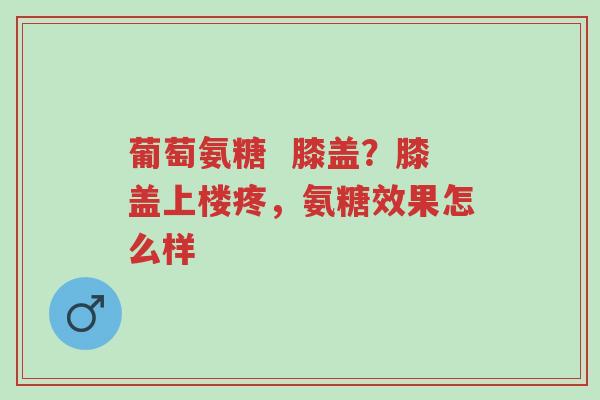 葡萄氨糖  膝盖？膝盖上楼疼，氨糖效果怎么样-第1张图片-超越