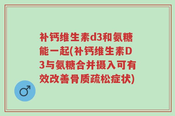 补钙维生素d3和氨糖能一起(补钙维生素D3与氨糖合并摄入可有效改善骨质疏松症状)-第1张图片-超越 补钙维生素d3和氨糖能一起(补钙维生素D3与氨糖合并摄入可有效改善骨质疏松症状)-第1张图片-超越