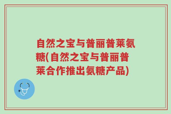 自然之宝与普丽普莱氨糖(自然之宝与普丽普莱合作推出氨糖产品)-第1张图片-超越 自然之宝与普丽普莱氨糖(自然之宝与普丽普莱合作推出氨糖产品)-第1张图片-超越