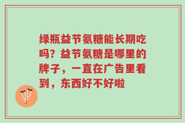 绿瓶益节氨糖能长期吃吗？益节氨糖是哪里的牌子，一直在广告里看到，东西好不好啦-第1张图片-超越