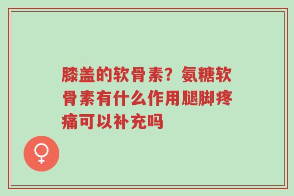 膝盖的软骨素?氨糖软骨素有什么作用腿脚疼痛可以补充吗-第1张图片-超越 膝盖的软骨素?氨糖软骨素有什么作用腿脚疼痛可以补充吗-第1张图片-超越
