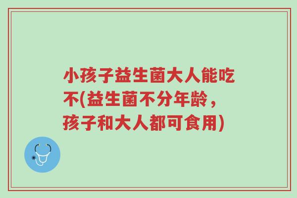 小孩子益生菌大人能吃不(益生菌不分年龄，孩子和大人都可食用)-第1张图片-超越