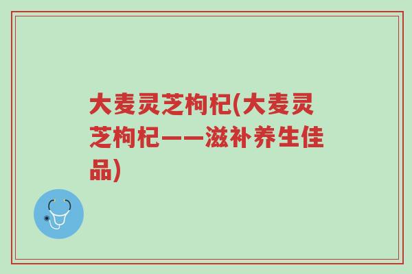 大麦灵芝枸杞(大麦灵芝枸杞——滋补养生佳品)-第1张图片-超越