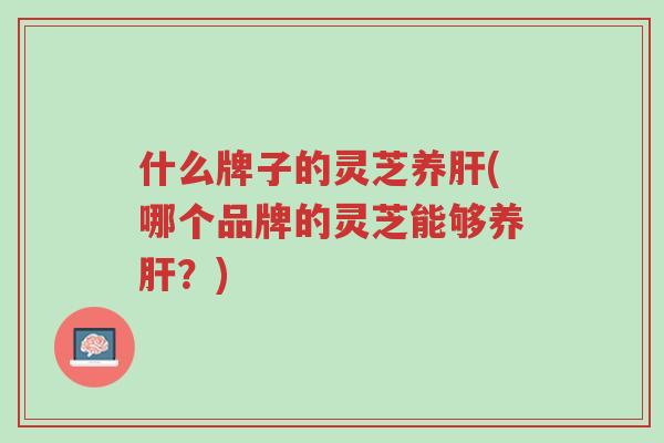 什么牌子的灵芝养肝(哪个品牌的灵芝能够养肝?)-第1张图片-超越 什么牌子的灵芝养肝(哪个品牌的灵芝能够养肝?)-第1张图片-超越
