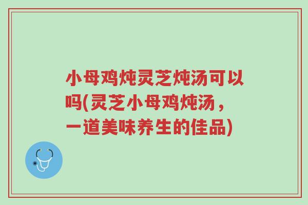 小母鸡炖灵芝炖汤可以吗(灵芝小母鸡炖汤,一道美味养生的佳品)-第1张图片-超越 小母鸡炖灵芝炖汤可以吗(灵芝小母鸡炖汤,一道美味养生的佳品)-第1张图片-超越