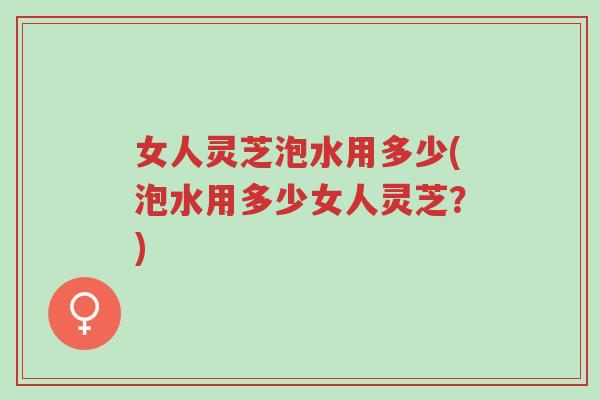 女人灵芝泡水用多少(泡水用多少女人灵芝？)-第1张图片-超越