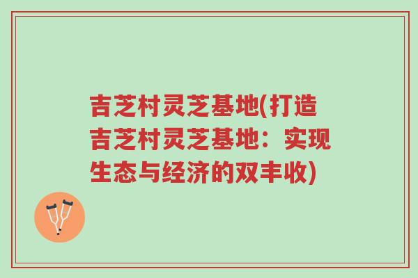 吉芝村灵芝基地(打造吉芝村灵芝基地:实现生态与经济的双丰收)-第1张图片-超越 吉芝村灵芝基地(打造吉芝村灵芝基地:实现生态与经济的双丰收)-第1张图片-超越