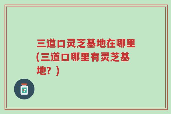 三道口灵芝基地在哪里(三道口哪里有灵芝基地？)-第1张图片-超越