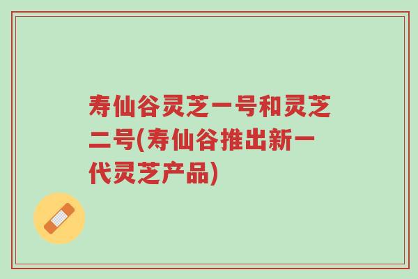 寿仙谷灵芝一号和灵芝二号(寿仙谷推出新一代灵芝产品)-第1张图片-超越