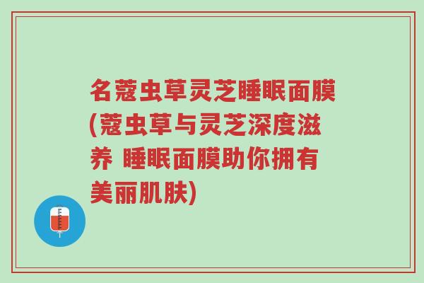 名蔻虫草灵芝睡眠面膜(蔻虫草与灵芝深度滋养 睡眠面膜助你拥有美丽肌肤)-第1张图片-超越 名蔻虫草灵芝睡眠面膜(蔻虫草与灵芝深度滋养 睡眠面膜助你拥有美丽肌肤)-第1张图片-超越
