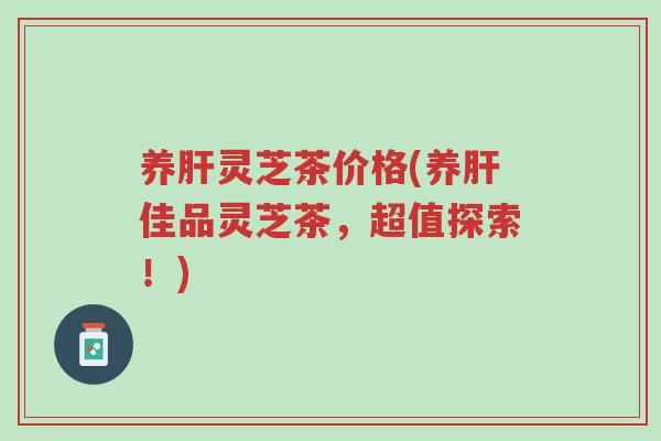 养肝灵芝茶价格(养肝佳品灵芝茶,超值探索!)-第1张图片-超越 养肝灵芝茶价格(养肝佳品灵芝茶,超值探索!)-第1张图片-超越