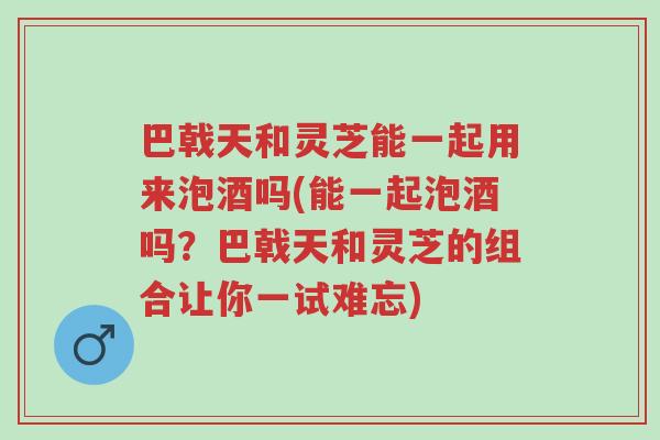巴戟天和灵芝能一起用来泡酒吗(能一起泡酒吗?巴戟天和灵芝的组合让你一试难忘)-第1张图片-超越 巴戟天和灵芝能一起用来泡酒吗(能一起泡酒吗?巴戟天和灵芝的组合让你一试难忘)-第1张图片-超越
