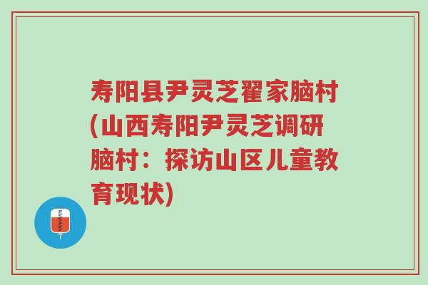寿阳县尹灵芝翟家脑村(山西寿阳尹灵芝调研脑村：探访山区儿童教育现状)-第1张图片-超越