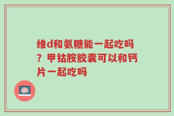 维d和氨糖能一起吃吗?甲钴胺胶囊可以和钙片一起吃吗-第1张图片-超越 维d和氨糖能一起吃吗?甲钴胺胶囊可以和钙片一起吃吗-第1张图片-超越