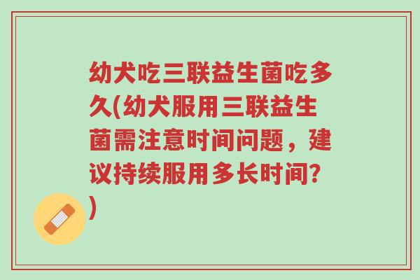 幼犬吃三联益生菌吃多久(幼犬服用三联益生菌需注意时间问题，建议持续服用多长时间？)-第1张图片-超越